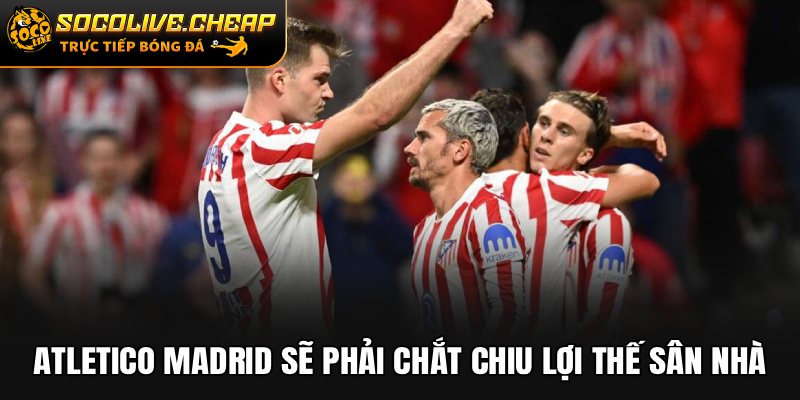 Atletico Madrid sẽ phải chắt chiu lợi thế sân nhà
